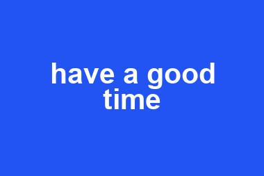 have a good time