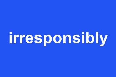 irresponsibly