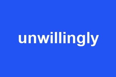 unwillingly